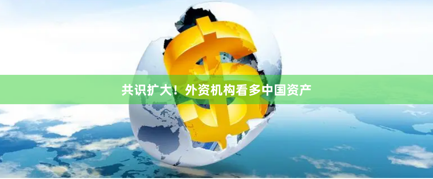 共识扩大！外资机构看多中国资产